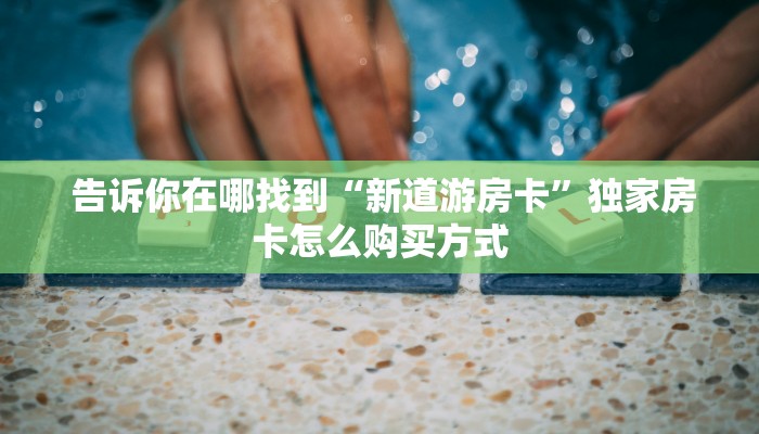 告诉你在哪找到“新道游房卡”独家房卡怎么购买方式 告诉你在哪找到“新道游房卡”独家房卡怎么购买方式