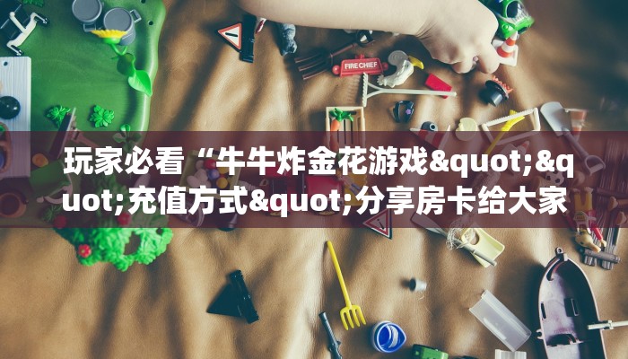  玩家必看“牛牛炸金花游戏""充值方式"分享房卡给大家
